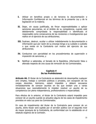 33
I. Utilizar en beneficio propio o de terceros la documentación e
Información Confidencial en los términos de la presente Ley y de la
legislación en la materia;
II. Dejar, sin causa justificada, de fincar responsabilidades o aplicar
sanciones pecuniarias, en el ámbito de su competencia, cuando esté
debidamente comprobada la responsabilidad e identificado el
responsable como consecuencia de las revisiones e investigaciones que
realice en el ejercicio de sus atribuciones;
III. Sustraer, destruir, ocultar o utilizar indebidamente la documentación e
información que por razón de su encargo tenga a su cuidado o custodia
o que exista en la Contraloría con motivo del ejercicio de sus
atribuciones;
IV. Conducirse con parcialidad en los procedimientos de supervisión e
imposición de sanciones, y
V. Notificar a sabiendas, al Senado de la República, información falsa o
alterada respecto de una causa de remoción de los Comisionados.
Capítulo V
De las Prohibiciones
Artículo 46. El titular de la Contraloría se abstendrá de desempeñar cualquier
otro empleo, trabajo o comisión públicos o privados, con excepción de los
cargos docentes. Asimismo, estará impedido y deberá excusarse
inmediatamente de conocer asuntos en los que existan una o varias
situaciones que razonablemente le impidan resolver un asunto de su
competencia con plena independencia, profesionalismo e imparcialidad.
Para efectos de lo anterior, el titular de la Contraloría estará impedido para
conocer de un asunto cuando se actualice alguno de los casos de impedimento
previstos en esta Ley para los Comisionados.
En caso de impedimento del titular de la Contraloría para conocer de un
asunto, dicho titular será suplido por el servidor público con el segundo nivel
de mayor jerarquía de la Contraloría, de conformidad con lo establecido en el
estatuto orgánico de la Comisión.
 