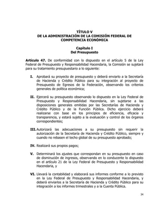 34
TÍTULO V
DE LA ADMINISTRACIÓN DE LA COMISIÓN FEDERAL DE
COMPETENCIA ECONÓMICA
Capítulo I
Del Presupuesto
Artículo 47. De conformidad con lo dispuesto en el artículo 5 de la Ley
Federal de Presupuesto y Responsabilidad Hacendaria, la Comisión se sujetará
para su tratamiento presupuestario a lo siguiente:
I. Aprobará su proyecto de presupuesto y deberá enviarlo a la Secretaría
de Hacienda y Crédito Público para su integración al proyecto de
Presupuesto de Egresos de la Federación, observando los criterios
generales de política económica;
II. Ejercerá su presupuesto observando lo dispuesto en la Ley Federal de
Presupuesto y Responsabilidad Hacendaria, sin sujetarse a las
disposiciones generales emitidas por las Secretarías de Hacienda y
Crédito Público y de la Función Pública. Dicho ejercicio deberá
realizarse con base en los principios de eficiencia, eficacia y
transparencia, y estará sujeto a la evaluación y control de los órganos
correspondientes;
III.Autorizará las adecuaciones a su presupuesto sin requerir la
autorización de la Secretaría de Hacienda y Crédito Público, siempre y
cuando no rebasen el techo global de su presupuesto aprobado;
IV. Realizará sus propios pagos;
V. Determinará los ajustes que correspondan en su presupuesto en caso
de disminución de ingresos, observando en lo conducente lo dispuesto
en el artículo 21 de la Ley Federal de Presupuesto y Responsabilidad
Hacendaria, y
VI. Llevará la contabilidad y elaborará sus informes conforme a lo previsto
en la Ley Federal de Presupuesto y Responsabilidad Hacendaria, y
deberá enviarlos a la Secretaría de Hacienda y Crédito Público para su
integración a los informes trimestrales y a la Cuenta Pública.
 