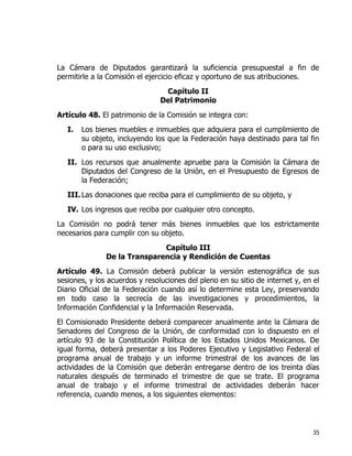 35
La Cámara de Diputados garantizará la suficiencia presupuestal a fin de
permitirle a la Comisión el ejercicio eficaz y oportuno de sus atribuciones.
Capítulo II
Del Patrimonio
Artículo 48. El patrimonio de la Comisión se integra con:
I. Los bienes muebles e inmuebles que adquiera para el cumplimiento de
su objeto, incluyendo los que la Federación haya destinado para tal fin
o para su uso exclusivo;
II. Los recursos que anualmente apruebe para la Comisión la Cámara de
Diputados del Congreso de la Unión, en el Presupuesto de Egresos de
la Federación;
III.Las donaciones que reciba para el cumplimiento de su objeto, y
IV. Los ingresos que reciba por cualquier otro concepto.
La Comisión no podrá tener más bienes inmuebles que los estrictamente
necesarios para cumplir con su objeto.
Capítulo III
De la Transparencia y Rendición de Cuentas
Artículo 49. La Comisión deberá publicar la versión estenográfica de sus
sesiones, y los acuerdos y resoluciones del pleno en su sitio de internet y, en el
Diario Oficial de la Federación cuando así lo determine esta Ley, preservando
en todo caso la secrecía de las investigaciones y procedimientos, la
Información Confidencial y la Información Reservada.
El Comisionado Presidente deberá comparecer anualmente ante la Cámara de
Senadores del Congreso de la Unión, de conformidad con lo dispuesto en el
artículo 93 de la Constitución Política de los Estados Unidos Mexicanos. De
igual forma, deberá presentar a los Poderes Ejecutivo y Legislativo Federal el
programa anual de trabajo y un informe trimestral de los avances de las
actividades de la Comisión que deberán entregarse dentro de los treinta días
naturales después de terminado el trimestre de que se trate. El programa
anual de trabajo y el informe trimestral de actividades deberán hacer
referencia, cuando menos, a los siguientes elementos:
 