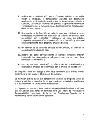 36
I. Análisis de la administración de la Comisión, señalando su visión,
misión y objetivos, y considerando aspectos del desempeño,
rendimiento y eficiencia de su actuación, de los retos que enfrenta la
Comisión, su situación financiera en general, la aplicación de controles
y medidas internas y cumplimiento de las Disposiciones Regulatorias y
de su estatuto orgánico;
II. Desempeño de la Comisión en relación con sus objetivos y metas
estratégicas, incluyendo una explicación de la forma en que los datos
presentados son verificados y validados, así como los estudios
independientes que evalúen el desempeño de la Comisión, y el avance
en el cumplimiento de su programa anual de trabajo;
III.Un resumen de las opiniones emitidas por la Comisión, así como de las
consultas planteadas ante ésta;
IV. Reporte del gasto correspondiente al ejercicio inmediato anterior,
incluyendo las observaciones relevantes que, en su caso, haya
formulado la Contraloría, y
V. Reporte, resumen, justificación y efectos de los procedimientos y
resoluciones emitidas de conformidad con el artículo 94 de esta Ley.
El programa anual de trabajo a que hace referencia este artículo deberá
presentarse a más tardar el 31 de enero de cada año.
La Comisión deberá hacer del conocimiento público su programa anual de
trabajo y su informe trimestral de los avances de sus actividades, sujetándose
a lo establecido en las Disposiciones Regulatorias.
Lo dispuesto en este artículo se realizará sin perjuicio de los datos e informes
que la Comisión deba rendir en términos de la Ley Federal de Presupuesto y
Responsabilidad Hacendaria, de la Ley de Fiscalización Superior de la
Federación y demás disposiciones aplicables.
 