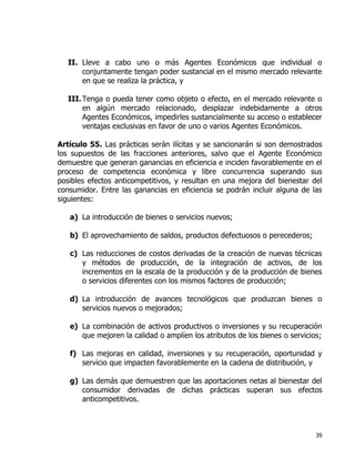39
II. Lleve a cabo uno o más Agentes Económicos que individual o
conjuntamente tengan poder sustancial en el mismo mercado relevante
en que se realiza la práctica, y
III.Tenga o pueda tener como objeto o efecto, en el mercado relevante o
en algún mercado relacionado, desplazar indebidamente a otros
Agentes Económicos, impedirles sustancialmente su acceso o establecer
ventajas exclusivas en favor de uno o varios Agentes Económicos.
Artículo 55. Las prácticas serán ilícitas y se sancionarán si son demostrados
los supuestos de las fracciones anteriores, salvo que el Agente Económico
demuestre que generan ganancias en eficiencia e inciden favorablemente en el
proceso de competencia económica y libre concurrencia superando sus
posibles efectos anticompetitivos, y resultan en una mejora del bienestar del
consumidor. Entre las ganancias en eficiencia se podrán incluir alguna de las
siguientes:
a) La introducción de bienes o servicios nuevos;
b) El aprovechamiento de saldos, productos defectuosos o perecederos;
c) Las reducciones de costos derivadas de la creación de nuevas técnicas
y métodos de producción, de la integración de activos, de los
incrementos en la escala de la producción y de la producción de bienes
o servicios diferentes con los mismos factores de producción;
d) La introducción de avances tecnológicos que produzcan bienes o
servicios nuevos o mejorados;
e) La combinación de activos productivos o inversiones y su recuperación
que mejoren la calidad o amplíen los atributos de los bienes o servicios;
f) Las mejoras en calidad, inversiones y su recuperación, oportunidad y
servicio que impacten favorablemente en la cadena de distribución, y
g) Las demás que demuestren que las aportaciones netas al bienestar del
consumidor derivadas de dichas prácticas superan sus efectos
anticompetitivos.
 