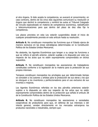 4
al otro órgano. Si éste acepta la competencia, se avocará al conocimiento; en
caso contrario, dentro de los cinco días siguientes comunicará su resolución al
órgano que declinó la competencia y remitirá los autos al Tribunal Colegiado
de Circuito especializado en materia de competencia económica, radiodifusión
y telecomunicaciones para que dentro del plazo de diez días fije la
competencia.
Los plazos previstos en esta Ley estarán suspendidos desde el inicio de
cualquier procedimiento previsto en este artículo hasta su resolución.
Artículo 6. No constituyen monopolios las funciones que el Estado ejerza de
manera exclusiva en las áreas estratégicas determinadas en la Constitución
Política de los Estados Unidos Mexicanos.
No obstante, los Agentes Económicos que tengan a su cargo las funciones a
que se refiere el párrafo anterior, estarán sujetos a lo dispuesto por esta Ley
respecto de los actos que no estén expresamente comprendidos en dichos
supuestos.
Artículo 7. No constituyen monopolios las asociaciones de trabajadores
constituidas conforme a la legislación de la materia para la protección de sus
propios intereses.
Tampoco constituyen monopolios los privilegios que por determinado tiempo
se conceden a los autores y artistas para la producción de sus obras y los que
se otorguen a los inventores y perfeccionadores para el uso exclusivo de sus
inventos o mejoras.
Los Agentes Económicos referidos en los dos párrafos anteriores estarán
sujetos a lo dispuesto en esta Ley respecto de los actos que no estén
expresamente comprendidos dentro de la protección que señala el artículo 28
de la Constitución Política de los Estados Unidos Mexicanos.
Artículo 8. No constituyen monopolios las asociaciones o sociedades
cooperativas de productores para que, en defensa de sus intereses o del
interés general, vendan directamente en los mercados extranjeros los
productos nacionales o industriales, siempre que:
 