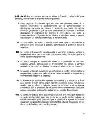 40
Artículo 56. Los supuestos a los que se refiere la fracción I del artículo 54 de
esta Ley, consisten en cualquiera de los siguientes:
I. Entre Agentes Económicos que no sean competidores entre sí, la
fijación, imposición o establecimiento de la comercialización o
distribución exclusiva de bienes o servicios, por razón de sujeto,
situación geográfica o por períodos determinados, incluidas la división,
distribución o asignación de clientes o proveedores; así como la
imposición de la obligación de no fabricar o distribuir bienes o prestar
servicios por un tiempo determinado o determinable;
II. La imposición del precio o demás condiciones que un distribuidor o
proveedor deba observar al prestar, comercializar o distribuir bienes o
servicios;
III. La venta o transacción condicionada a comprar, adquirir, vender o
proporcionar otro bien o servicio, normalmente distinto o distinguible o
sobre bases de reciprocidad;
IV. La venta, compra o transacción sujeta a la condición de no usar,
adquirir, vender, comercializar o proporcionar los bienes o servicios
producidos, procesados, distribuidos o comercializados por un tercero;
V. La acción unilateral consistente en rehusarse a vender, comercializar o
proporcionar a personas determinadas bienes o servicios disponibles y
normalmente ofrecidos a terceros;
VI. La concertación entre varios Agentes Económicos o la invitación a éstos
para ejercer presión contra algún Agente Económico o para rehusarse a
vender, comercializar o adquirir bienes o servicios a dicho Agente
Económico, con el propósito de disuadirlo de una determinada conducta,
aplicar represalias u obligarlo a actuar en un sentido determinado;
VII. La venta por debajo de su costo medio variable o la venta por debajo de
su costo medio total, pero por arriba de su costo medio variable, si
existen elementos para presumir que le permitirá al Agente Económico
recuperar sus pérdidas mediante incrementos futuros de precios, en los
términos de las Disposiciones Regulatorias;
 