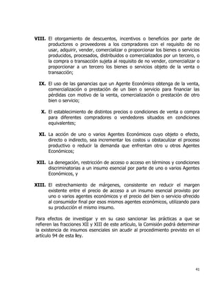 41
VIII. El otorgamiento de descuentos, incentivos o beneficios por parte de
productores o proveedores a los compradores con el requisito de no
usar, adquirir, vender, comercializar o proporcionar los bienes o servicios
producidos, procesados, distribuidos o comercializados por un tercero, o
la compra o transacción sujeta al requisito de no vender, comercializar o
proporcionar a un tercero los bienes o servicios objeto de la venta o
transacción;
IX. El uso de las ganancias que un Agente Económico obtenga de la venta,
comercialización o prestación de un bien o servicio para financiar las
pérdidas con motivo de la venta, comercialización o prestación de otro
bien o servicio;
X. El establecimiento de distintos precios o condiciones de venta o compra
para diferentes compradores o vendedores situados en condiciones
equivalentes;
XI. La acción de uno o varios Agentes Económicos cuyo objeto o efecto,
directo o indirecto, sea incrementar los costos u obstaculizar el proceso
productivo o reducir la demanda que enfrentan otro u otros Agentes
Económicos;
XII. La denegación, restricción de acceso o acceso en términos y condiciones
discriminatorias a un insumo esencial por parte de uno o varios Agentes
Económicos, y
XIII. El estrechamiento de márgenes, consistente en reducir el margen
existente entre el precio de acceso a un insumo esencial provisto por
uno o varios agentes económicos y el precio del bien o servicio ofrecido
al consumidor final por esos mismos agentes económicos, utilizando para
su producción el mismo insumo.
Para efectos de investigar y en su caso sancionar las prácticas a que se
refieren las fracciones XII y XIII de este artículo, la Comisión podrá determinar
la existencia de insumos esenciales sin acudir al procedimiento previsto en el
artículo 94 de esta ley.
 