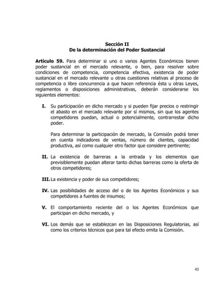43
Sección II
De la determinación del Poder Sustancial
Artículo 59. Para determinar si uno o varios Agentes Económicos tienen
poder sustancial en el mercado relevante, o bien, para resolver sobre
condiciones de competencia, competencia efectiva, existencia de poder
sustancial en el mercado relevante u otras cuestiones relativas al proceso de
competencia o libre concurrencia a que hacen referencia ésta u otras Leyes,
reglamentos o disposiciones administrativas, deberán considerarse los
siguientes elementos:
I. Su participación en dicho mercado y si pueden fijar precios o restringir
el abasto en el mercado relevante por sí mismos, sin que los agentes
competidores puedan, actual o potencialmente, contrarrestar dicho
poder.
Para determinar la participación de mercado, la Comisión podrá tener
en cuenta indicadores de ventas, número de clientes, capacidad
productiva, así como cualquier otro factor que considere pertinente;
II. La existencia de barreras a la entrada y los elementos que
previsiblemente puedan alterar tanto dichas barreras como la oferta de
otros competidores;
III.La existencia y poder de sus competidores;
IV. Las posibilidades de acceso del o de los Agentes Económicos y sus
competidores a fuentes de insumos;
V. El comportamiento reciente del o los Agentes Económicos que
participan en dicho mercado, y
VI. Los demás que se establezcan en las Disposiciones Regulatorias, así
como los criterios técnicos que para tal efecto emita la Comisión.
 