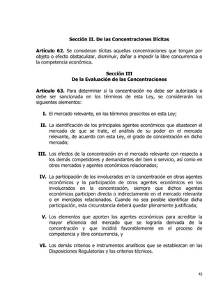 45
Sección II. De las Concentraciones Ilícitas
Artículo 62. Se consideran ilícitas aquellas concentraciones que tengan por
objeto o efecto obstaculizar, disminuir, dañar o impedir la libre concurrencia o
la competencia económica.
Sección III
De la Evaluación de las Concentraciones
Artículo 63. Para determinar si la concentración no debe ser autorizada o
debe ser sancionada en los términos de esta Ley, se considerarán los
siguientes elementos:
I. El mercado relevante, en los términos prescritos en esta Ley;
II. La identificación de los principales agentes económicos que abastecen el
mercado de que se trate, el análisis de su poder en el mercado
relevante, de acuerdo con esta Ley, el grado de concentración en dicho
mercado;
III. Los efectos de la concentración en el mercado relevante con respecto a
los demás competidores y demandantes del bien o servicio, así como en
otros mercados y agentes económicos relacionados;
IV. La participación de los involucrados en la concentración en otros agentes
económicos y la participación de otros agentes económicos en los
involucrados en la concentración, siempre que dichos agentes
económicos participen directa o indirectamente en el mercado relevante
o en mercados relacionados. Cuando no sea posible identificar dicha
participación, esta circunstancia deberá quedar plenamente justificada;
V. Los elementos que aporten los agentes económicos para acreditar la
mayor eficiencia del mercado que se lograría derivada de la
concentración y que incidirá favorablemente en el proceso de
competencia y libre concurrencia, y
VI. Los demás criterios e instrumentos analíticos que se establezcan en las
Disposiciones Regulatorias y los criterios técnicos.
 
