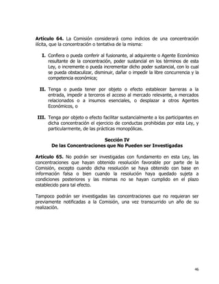 46
Artículo 64. La Comisión considerará como indicios de una concentración
ilícita, que la concentración o tentativa de la misma:
I. Confiera o pueda conferir al fusionante, al adquirente o Agente Económico
resultante de la concentración, poder sustancial en los términos de esta
Ley, o incremente o pueda incrementar dicho poder sustancial, con lo cual
se pueda obstaculizar, disminuir, dañar o impedir la libre concurrencia y la
competencia económica;
II. Tenga o pueda tener por objeto o efecto establecer barreras a la
entrada, impedir a terceros el acceso al mercado relevante, a mercados
relacionados o a insumos esenciales, o desplazar a otros Agentes
Económicos, o
III. Tenga por objeto o efecto facilitar sustancialmente a los participantes en
dicha concentración el ejercicio de conductas prohibidas por esta Ley, y
particularmente, de las prácticas monopólicas.
Sección IV
De las Concentraciones que No Pueden ser Investigadas
Artículo 65. No podrán ser investigadas con fundamento en esta Ley, las
concentraciones que hayan obtenido resolución favorable por parte de la
Comisión, excepto cuando dicha resolución se haya obtenido con base en
información falsa o bien cuando la resolución haya quedado sujeta a
condiciones posteriores y las mismas no se hayan cumplido en el plazo
establecido para tal efecto.
Tampoco podrán ser investigadas las concentraciones que no requieran ser
previamente notificadas a la Comisión, una vez transcurrido un año de su
realización.
 