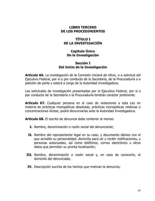 47
LIBRO TERCERO
DE LOS PROCEDIMIENTOS
TÍTULO I
DE LA INVESTIGACIÓN
Capítulo Único
De la Investigación
Sección I
Del Inicio de la Investigación
Artículo 66. La investigación de la Comisión iniciará de oficio, o a solicitud del
Ejecutivo Federal, por sí o por conducto de la Secretaría, de la Procuraduría o a
petición de parte y estará a cargo de la Autoridad Investigadora.
Las solicitudes de investigación presentadas por el Ejecutivo Federal, por sí o
por conducto de la Secretaría o la Procuraduría tendrán carácter preferente.
Artículo 67. Cualquier persona en el caso de violaciones a esta Ley en
materia de prácticas monopólicas absolutas, prácticas monopólicas relativas o
concentraciones ilícitas, podrá denunciarlas ante la Autoridad Investigadora.
Artículo 68. El escrito de denuncia debe contener al menos:
I. Nombre, denominación o razón social del denunciante;
II. Nombre del representante legal en su caso, y documento idóneo con el
que acredite su personalidad; domicilio para oír y recibir notificaciones, y
personas autorizadas, así como teléfonos, correo electrónico u otros
datos que permitan su pronta localización;
III. Nombre, denominación o razón social y, en caso de conocerlo, el
domicilio del denunciado;
IV. Descripción sucinta de los hechos que motivan la denuncia;
 