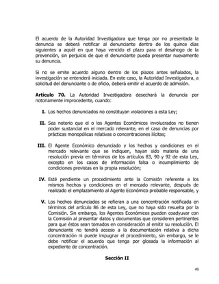 49
El acuerdo de la Autoridad Investigadora que tenga por no presentada la
denuncia se deberá notificar al denunciante dentro de los quince días
siguientes a aquél en que haya vencido el plazo para el desahogo de la
prevención, sin perjuicio de que el denunciante pueda presentar nuevamente
su denuncia.
Si no se emite acuerdo alguno dentro de los plazos antes señalados, la
investigación se entenderá iniciada. En este caso, la Autoridad Investigadora, a
solicitud del denunciante o de oficio, deberá emitir el acuerdo de admisión.
Artículo 70. La Autoridad Investigadora desechará la denuncia por
notoriamente improcedente, cuando:
I. Los hechos denunciados no constituyan violaciones a esta Ley;
II. Sea notorio que el o los Agentes Económicos involucrados no tienen
poder sustancial en el mercado relevante, en el caso de denuncias por
prácticas monopólicas relativas o concentraciones ilícitas;
III. El Agente Económico denunciado y los hechos y condiciones en el
mercado relevante que se indiquen, hayan sido materia de una
resolución previa en términos de los artículos 83, 90 y 92 de esta Ley,
excepto en los casos de información falsa o incumplimiento de
condiciones previstas en la propia resolución;
IV. Esté pendiente un procedimiento ante la Comisión referente a los
mismos hechos y condiciones en el mercado relevante, después de
realizado el emplazamiento al Agente Económico probable responsable, y
V. Los hechos denunciados se refieran a una concentración notificada en
términos del artículo 86 de esta Ley, que no haya sido resuelta por la
Comisión. Sin embargo, los Agentes Económicos pueden coadyuvar con
la Comisión al presentar datos y documentos que consideren pertinentes
para que éstos sean tomados en consideración al emitir su resolución. El
denunciante no tendrá acceso a la documentación relativa a dicha
concentración ni puede impugnar el procedimiento, sin embargo, se le
debe notificar el acuerdo que tenga por glosada la información al
expediente de concentración.
Sección II
 