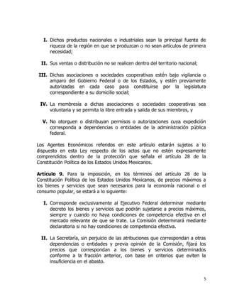 5
I. Dichos productos nacionales o industriales sean la principal fuente de
riqueza de la región en que se produzcan o no sean artículos de primera
necesidad;
II. Sus ventas o distribución no se realicen dentro del territorio nacional;
III. Dichas asociaciones o sociedades cooperativas estén bajo vigilancia o
amparo del Gobierno Federal o de los Estados, y estén previamente
autorizadas en cada caso para constituirse por la legislatura
correspondiente a su domicilio social;
IV. La membresía a dichas asociaciones o sociedades cooperativas sea
voluntaria y se permita la libre entrada y salida de sus miembros, y
V. No otorguen o distribuyan permisos o autorizaciones cuya expedición
corresponda a dependencias o entidades de la administración pública
federal.
Los Agentes Económicos referidos en este artículo estarán sujetos a lo
dispuesto en esta Ley respecto de los actos que no estén expresamente
comprendidos dentro de la protección que señala el artículo 28 de la
Constitución Política de los Estados Unidos Mexicanos.
Artículo 9. Para la imposición, en los términos del artículo 28 de la
Constitución Política de los Estados Unidos Mexicanos, de precios máximos a
los bienes y servicios que sean necesarios para la economía nacional o el
consumo popular, se estará a lo siguiente:
I. Corresponde exclusivamente al Ejecutivo Federal determinar mediante
decreto los bienes y servicios que podrán sujetarse a precios máximos,
siempre y cuando no haya condiciones de competencia efectiva en el
mercado relevante de que se trate. La Comisión determinará mediante
declaratoria si no hay condiciones de competencia efectiva.
II. La Secretaría, sin perjuicio de las atribuciones que correspondan a otras
dependencias o entidades y previa opinión de la Comisión, fijará los
precios que correspondan a los bienes y servicios determinados
conforme a la fracción anterior, con base en criterios que eviten la
insuficiencia en el abasto.
 