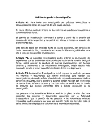 50
Del Desahogo de la Investigación
Artículo 71. Para iniciar una investigación por prácticas monopólicas o
concentraciones ilícitas se requerirá de una causa objetiva.
Es causa objetiva cualquier indicio de la existencia de prácticas monopólicas o
concentraciones ilícitas.
El periodo de investigación comenzará a contar a partir de la emisión del
acuerdo de inicio respectivo y no podrá ser inferior a treinta ni exceder de
ciento veinte días.
Este periodo podrá ser ampliado hasta en cuatro ocasiones, por periodos de
hasta ciento veinte días, cuando existan causas debidamente justificadas para
ello a juicio de la Autoridad Investigadora.
Artículo 72. La Autoridad Investigadora podrá ordenar la acumulación de
expedientes que se encuentren relacionados por razón de la materia. De igual
forma, podrá ordenar la apertura de nuevas investigaciones por hechos
diversos y autónomos a los inicialmente investigados, según resulte más
adecuado para la pronta y expedita tramitación de las investigaciones.
Artículo 73. La Autoridad Investigadora podrá requerir de cualquier persona
los informes y documentos que estime necesarios para realizar sus
investigaciones, debiendo señalar el carácter del requerido como denunciado o
tercero coadyuvante, citar a declarar a quienes tengan relación con los hechos
de que se trate, así como ordenar y practicar visitas de verificación, en donde
se presuma que existen elementos para la debida integración de la
investigación.
Las personas y las Autoridades Públicas tendrán un plazo de diez días para
presentar los informes y documentos requeridos por la Autoridad
Investigadora, que a petición de las personas y las Autoridades Públicas
requeridas, podrá ampliarse por una sola ocasión hasta por diez días más, si
así lo amerita la complejidad o volumen de la información requerida.
 