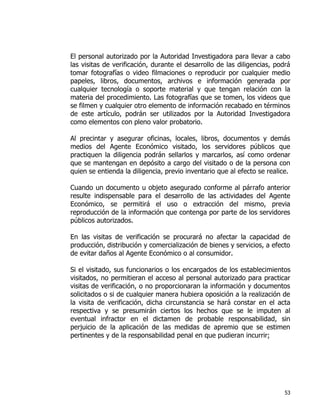 53
El personal autorizado por la Autoridad Investigadora para llevar a cabo
las visitas de verificación, durante el desarrollo de las diligencias, podrá
tomar fotografías o video filmaciones o reproducir por cualquier medio
papeles, libros, documentos, archivos e información generada por
cualquier tecnología o soporte material y que tengan relación con la
materia del procedimiento. Las fotografías que se tomen, los videos que
se filmen y cualquier otro elemento de información recabado en términos
de este artículo, podrán ser utilizados por la Autoridad Investigadora
como elementos con pleno valor probatorio.
Al precintar y asegurar oficinas, locales, libros, documentos y demás
medios del Agente Económico visitado, los servidores públicos que
practiquen la diligencia podrán sellarlos y marcarlos, así como ordenar
que se mantengan en depósito a cargo del visitado o de la persona con
quien se entienda la diligencia, previo inventario que al efecto se realice.
Cuando un documento u objeto asegurado conforme al párrafo anterior
resulte indispensable para el desarrollo de las actividades del Agente
Económico, se permitirá el uso o extracción del mismo, previa
reproducción de la información que contenga por parte de los servidores
públicos autorizados.
En las visitas de verificación se procurará no afectar la capacidad de
producción, distribución y comercialización de bienes y servicios, a efecto
de evitar daños al Agente Económico o al consumidor.
Si el visitado, sus funcionarios o los encargados de los establecimientos
visitados, no permitieran el acceso al personal autorizado para practicar
visitas de verificación, o no proporcionaran la información y documentos
solicitados o si de cualquier manera hubiera oposición a la realización de
la visita de verificación, dicha circunstancia se hará constar en el acta
respectiva y se presumirán ciertos los hechos que se le imputen al
eventual infractor en el dictamen de probable responsabilidad, sin
perjuicio de la aplicación de las medidas de apremio que se estimen
pertinentes y de la responsabilidad penal en que pudieran incurrir;
 