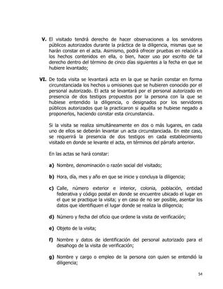 54
V. El visitado tendrá derecho de hacer observaciones a los servidores
públicos autorizados durante la práctica de la diligencia, mismas que se
harán constar en el acta. Asimismo, podrá ofrecer pruebas en relación a
los hechos contenidos en ella, o bien, hacer uso por escrito de tal
derecho dentro del término de cinco días siguientes a la fecha en que se
hubiere levantado;
VI. De toda visita se levantará acta en la que se harán constar en forma
circunstanciada los hechos u omisiones que se hubieren conocido por el
personal autorizado. El acta se levantará por el personal autorizado en
presencia de dos testigos propuestos por la persona con la que se
hubiese entendido la diligencia, o designados por los servidores
públicos autorizados que la practicaron si aquélla se hubiese negado a
proponerlos, haciendo constar esta circunstancia.
Si la visita se realiza simultáneamente en dos o más lugares, en cada
uno de ellos se deberán levantar un acta circunstanciada. En este caso,
se requerirá la presencia de dos testigos en cada establecimiento
visitado en donde se levante el acta, en términos del párrafo anterior.
En las actas se hará constar:
a) Nombre, denominación o razón social del visitado;
b) Hora, día, mes y año en que se inicie y concluya la diligencia;
c) Calle, número exterior e interior, colonia, población, entidad
federativa y código postal en donde se encuentre ubicado el lugar en
el que se practique la visita; y en caso de no ser posible, asentar los
datos que identifiquen el lugar donde se realiza la diligencia;
d) Número y fecha del oficio que ordene la visita de verificación;
e) Objeto de la visita;
f) Nombre y datos de identificación del personal autorizado para el
desahogo de la visita de verificación;
g) Nombre y cargo o empleo de la persona con quien se entendió la
diligencia;
 