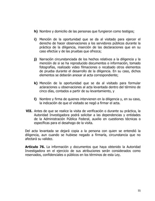 55
h) Nombre y domicilio de las personas que fungieron como testigos;
i) Mención de la oportunidad que se da al visitado para ejercer el
derecho de hacer observaciones a los servidores públicos durante la
práctica de la diligencia, inserción de las declaraciones que en su
caso efectúe y de las pruebas que ofrezca;
j) Narración circunstanciada de los hechos relativos a la diligencia y la
mención de si se ha reproducido documentos o información, tomado
fotografías, realizado video filmaciones o recabado otros elementos
de prueba durante el desarrollo de la diligencia. En su caso, dichos
elementos se deberán anexar al acta correspondiente;
k) Mención de la oportunidad que se da al visitado para formular
aclaraciones u observaciones al acta levantada dentro del término de
cinco días, contados a partir de su levantamiento, y
l) Nombre y firma de quienes intervienen en la diligencia y, en su caso,
la indicación de que el visitado se negó a firmar el acta.
VII. Antes de que se realice la visita de verificación o durante su práctica, la
Autoridad Investigadora podrá solicitar a las dependencias y entidades
de la Administración Pública Federal, auxilio en cuestiones técnicas o
específicas para el desahogo de la visita.
Del acta levantada se dejará copia a la persona con quien se entendió la
diligencia, aun cuando se hubiese negado a firmarla, circunstancia que no
afectará su validez.
Artículo 76. La información y documentos que haya obtenido la Autoridad
Investigadora en el ejercicio de sus atribuciones serán considerados como
reservados, confidenciales o públicos en los términos de esta Ley.
 