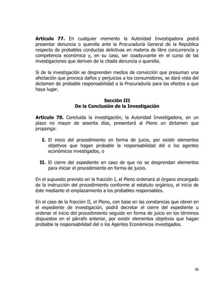 56
Artículo 77. En cualquier momento la Autoridad Investigadora podrá
presentar denuncia o querella ante la Procuraduría General de la República
respecto de probables conductas delictivas en materia de libre concurrencia y
competencia económica y, en su caso, ser coadyuvante en el curso de las
investigaciones que deriven de la citada denuncia o querella.
Si de la investigación se desprenden medios de convicción que presuman una
afectación que provoca daños y perjuicios a los consumidores, se dará vista del
dictamen de probable responsabilidad a la Procuraduría para los efectos a que
haya lugar.
Sección III
De la Conclusión de la Investigación
Artículo 78. Concluida la investigación, la Autoridad Investigadora, en un
plazo no mayor de sesenta días, presentará al Pleno un dictamen que
proponga:
I. El inicio del procedimiento en forma de juicio, por existir elementos
objetivos que hagan probable la responsabilidad del o los agentes
económicos investigados, o
II. El cierre del expediente en caso de que no se desprendan elementos
para iniciar el procedimiento en forma de juicio.
En el supuesto previsto en la fracción I, el Pleno ordenará al órgano encargado
de la instrucción del procedimiento conforme al estatuto orgánico, el inicio de
éste mediante el emplazamiento a los probables responsables.
En el caso de la fracción II, el Pleno, con base en las constancias que obren en
el expediente de investigación, podrá decretar el cierre del expediente u
ordenar el inicio del procedimiento seguido en forma de juicio en los términos
dispuestos en el párrafo anterior, por existir elementos objetivos que hagan
probable la responsabilidad del o los Agentes Económicos investigados.
 
