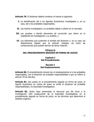57
Artículo 79. El dictamen deberá contener al menos lo siguiente:
I. La identificación del o los Agentes Económicos investigados y, en su
caso, del o los probables responsables;
II. Los hechos investigados y su probable objeto o efecto en el mercado;
III. Las pruebas y demás elementos de convicción que obren en el
expediente de investigación y su análisis, y
IV. Los elementos que sustenten el sentido del dictamen y, en su caso, las
disposiciones legales que se estimen violadas, así como las
consecuencias que pueden derivar de dicha violación.
TÍTULO II
DEL PROCEDIMIENTO SEGUIDO EN FORMA DE JUICIO
Capítulo I
Del Procedimiento
Sección I
Del Emplazamiento
Artículo 80. El procedimiento iniciará con el emplazamiento al o los probables
responsables, con el dictamen de probable responsabilidad a que se refiere el
artículo 79 de esta ley.
Artículo 81. Son partes en el procedimiento seguido en forma de juicio, el
Agente Económico en contra de quien se emita el dictamen de probable
responsabilidad y la Autoridad Investigadora.
Artículo 82. Quien haya presentado la denuncia que dio inicio a la
investigación será coadyuvante de la Autoridad Investigadora en el
procedimiento seguido en forma de juicio, en los términos que determine el
estatuto orgánico.
 