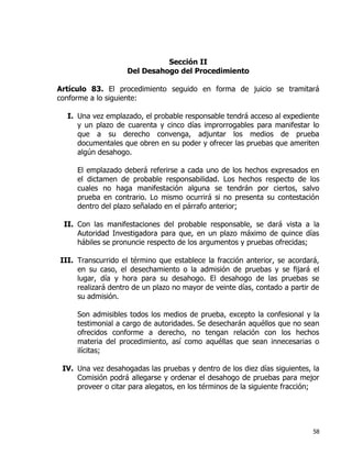 58
Sección II
Del Desahogo del Procedimiento
Artículo 83. El procedimiento seguido en forma de juicio se tramitará
conforme a lo siguiente:
I. Una vez emplazado, el probable responsable tendrá acceso al expediente
y un plazo de cuarenta y cinco días improrrogables para manifestar lo
que a su derecho convenga, adjuntar los medios de prueba
documentales que obren en su poder y ofrecer las pruebas que ameriten
algún desahogo.
El emplazado deberá referirse a cada uno de los hechos expresados en
el dictamen de probable responsabilidad. Los hechos respecto de los
cuales no haga manifestación alguna se tendrán por ciertos, salvo
prueba en contrario. Lo mismo ocurrirá si no presenta su contestación
dentro del plazo señalado en el párrafo anterior;
II. Con las manifestaciones del probable responsable, se dará vista a la
Autoridad Investigadora para que, en un plazo máximo de quince días
hábiles se pronuncie respecto de los argumentos y pruebas ofrecidas;
III. Transcurrido el término que establece la fracción anterior, se acordará,
en su caso, el desechamiento o la admisión de pruebas y se fijará el
lugar, día y hora para su desahogo. El desahogo de las pruebas se
realizará dentro de un plazo no mayor de veinte días, contado a partir de
su admisión.
Son admisibles todos los medios de prueba, excepto la confesional y la
testimonial a cargo de autoridades. Se desecharán aquéllos que no sean
ofrecidos conforme a derecho, no tengan relación con los hechos
materia del procedimiento, así como aquéllas que sean innecesarias o
ilícitas;
IV. Una vez desahogadas las pruebas y dentro de los diez días siguientes, la
Comisión podrá allegarse y ordenar el desahogo de pruebas para mejor
proveer o citar para alegatos, en los términos de la siguiente fracción;
 
