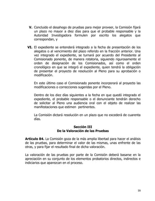 59
V. Concluido el desahogo de pruebas para mejor proveer, la Comisión fijará
un plazo no mayor a diez días para que el probable responsable y la
Autoridad Investigadora formulen por escrito los alegatos que
correspondan, y
VI. El expediente se entenderá integrado a la fecha de presentación de los
alegatos o al vencimiento del plazo referido en la fracción anterior. Una
vez integrado el expediente, se turnará por acuerdo del Presidente al
Comisionado ponente, de manera rotatoria, siguiendo rigurosamente el
orden de designación de los Comisionados, así como el orden
cronológico en que se integró el expediente, quien tendrá la obligación
de presentar el proyecto de resolución al Pleno para su aprobación o
modificación.
En este último caso el Comisionado ponente incorporará al proyecto las
modificaciones o correcciones sugeridas por el Pleno.
Dentro de los diez días siguientes a la fecha en que quedó integrado el
expediente, el probable responsable o el denunciante tendrán derecho
de solicitar al Pleno una audiencia oral con el objeto de realizar las
manifestaciones que estimen pertinentes.
La Comisión dictará resolución en un plazo que no excederá de cuarenta
días.
Sección III
De la Valoración de las Pruebas
Artículo 84. La Comisión goza de la más amplia libertad para hacer el análisis
de las pruebas, para determinar el valor de las mismas, unas enfrente de las
otras, y para fijar el resultado final de dicha valoración.
La valoración de las pruebas por parte de la Comisión deberá basarse en la
apreciación en su conjunto de los elementos probatorios directos, indirectos e
indiciarios que aparezcan en el proceso.
 