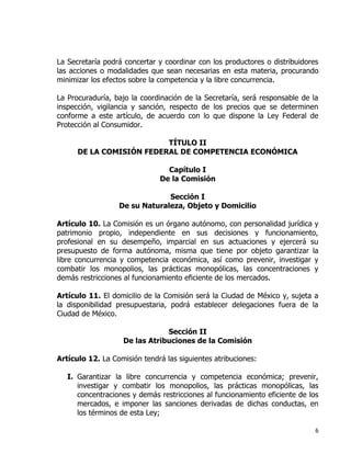 6
La Secretaría podrá concertar y coordinar con los productores o distribuidores
las acciones o modalidades que sean necesarias en esta materia, procurando
minimizar los efectos sobre la competencia y la libre concurrencia.
La Procuraduría, bajo la coordinación de la Secretaría, será responsable de la
inspección, vigilancia y sanción, respecto de los precios que se determinen
conforme a este artículo, de acuerdo con lo que dispone la Ley Federal de
Protección al Consumidor.
TÍTULO II
DE LA COMISIÓN FEDERAL DE COMPETENCIA ECONÓMICA
Capítulo I
De la Comisión
Sección I
De su Naturaleza, Objeto y Domicilio
Artículo 10. La Comisión es un órgano autónomo, con personalidad jurídica y
patrimonio propio, independiente en sus decisiones y funcionamiento,
profesional en su desempeño, imparcial en sus actuaciones y ejercerá su
presupuesto de forma autónoma, misma que tiene por objeto garantizar la
libre concurrencia y competencia económica, así como prevenir, investigar y
combatir los monopolios, las prácticas monopólicas, las concentraciones y
demás restricciones al funcionamiento eficiente de los mercados.
Artículo 11. El domicilio de la Comisión será la Ciudad de México y, sujeta a
la disponibilidad presupuestaria, podrá establecer delegaciones fuera de la
Ciudad de México.
Sección II
De las Atribuciones de la Comisión
Artículo 12. La Comisión tendrá las siguientes atribuciones:
I. Garantizar la libre concurrencia y competencia económica; prevenir,
investigar y combatir los monopolios, las prácticas monopólicas, las
concentraciones y demás restricciones al funcionamiento eficiente de los
mercados, e imponer las sanciones derivadas de dichas conductas, en
los términos de esta Ley;
 