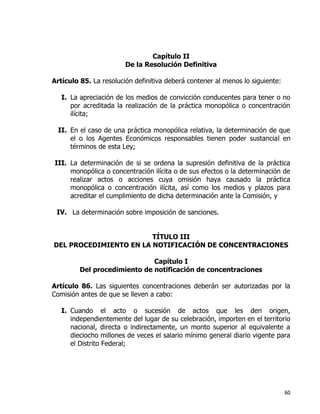 60
Capítulo II
De la Resolución Definitiva
Artículo 85. La resolución definitiva deberá contener al menos lo siguiente:
I. La apreciación de los medios de convicción conducentes para tener o no
por acreditada la realización de la práctica monopólica o concentración
ilícita;
II. En el caso de una práctica monopólica relativa, la determinación de que
el o los Agentes Económicos responsables tienen poder sustancial en
términos de esta Ley;
III. La determinación de si se ordena la supresión definitiva de la práctica
monopólica o concentración ilícita o de sus efectos o la determinación de
realizar actos o acciones cuya omisión haya causado la práctica
monopólica o concentración ilícita, así como los medios y plazos para
acreditar el cumplimiento de dicha determinación ante la Comisión, y
IV. La determinación sobre imposición de sanciones.
TÍTULO III
DEL PROCEDIMIENTO EN LA NOTIFICACIÓN DE CONCENTRACIONES
Capítulo I
Del procedimiento de notificación de concentraciones
Artículo 86. Las siguientes concentraciones deberán ser autorizadas por la
Comisión antes de que se lleven a cabo:
I. Cuando el acto o sucesión de actos que les den origen,
independientemente del lugar de su celebración, importen en el territorio
nacional, directa o indirectamente, un monto superior al equivalente a
dieciocho millones de veces el salario mínimo general diario vigente para
el Distrito Federal;
 