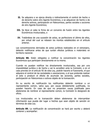 62
II. Se adquiera o se ejerza directa o indirectamente el control de hecho o
de derecho sobre otro Agente Económico, o se adquieran de hecho o de
derecho activos, participación en fideicomisos, partes sociales o acciones
de otro Agente Económico;
III. Se lleve al cabo la firma de un convenio de fusión entre los Agentes
Económicos involucrados, o
IV. Tratándose de una sucesión de actos, se perfeccione el último de ellos,
por virtud del cual se rebasen los montos establecidos en el artículo
anterior.
Las concentraciones derivadas de actos jurídicos realizados en el extranjero,
deberán notificarse antes de que surtan efectos jurídicos o materiales en
territorio nacional.
Artículo 88. Están obligados a notificar la concentración los Agentes
Económicos que participen directamente en la misma.
Cuando no puedan notificar los directamente involucrados, sea por una
imposibilidad jurídica o de hecho y así lo acrediten ante la Comisión, o en el
caso previsto en el artículo 92 de esta Ley, podrán hacerlo el fusionante, el que
adquiera el control de las sociedades o asociaciones, o el que pretenda realizar
el acto o producir el efecto de acumular las acciones, partes sociales,
participación en fideicomisos o activos objeto de la transacción.
En su escrito de notificación los notificantes deberán nombrar a un
representante común, salvo que, por causa debidamente justificada, no
puedan hacerlo. En caso de que no presenten causa justificada para
abstenerse de nombrar al representante común, la Comisión lo designará de
oficio.
Los involucrados en la transacción deben abstenerse de intercambiar
información que pueda dar lugar a hechos que sean objeto de sanción en
términos de esta Ley.
Artículo 89. La notificación de concentración se hará por escrito y deberá
contener y acompañar:
 