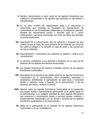 63
I. Nombre, denominación o razón social de los Agentes Económicos que
notifican la concentración y de aquéllos que participan en ella directa e
indirectamente;
II. En su caso, nombre del representante legal y el documento o
instrumento que contenga las facultades de representación de
conformidad con las formalidades establecidas en la legislación aplicable.
Nombre del representante común y domicilio para oír y recibir
notificaciones y personas autorizadas, así como los datos que permitan
su pronta localización;
III. Descripción de la concentración, tipo de operación y proyecto del acto
jurídico de que se trate, así como proyecto de las cláusulas por virtud de
las cuales se obligan a no competir en caso de existir y las razones por
las que se estipulan;
IV. Documentación e información que expliquen el objetivo y motivo de la
concentración;
V. La escritura constitutiva y sus reformas o compulsa, en su caso, de los
estatutos de los Agentes Económicos involucrados;
VI. Los estados financieros del ejercicio inmediato anterior de los Agentes
Económicos involucrados;
VII. Descripción de la estructura del capital social de los Agentes Económicos
involucrados en la concentración, sean sociedades mexicanas o
extranjeras, identificando la participación de cada socio o accionista
directo e indirecto, antes y después de la concentración, y de las
personas que tienen y tendrán el control;
VIII. Mención sobre los Agentes Económicos involucrados en la transacción
que tengan directa o indirectamente participación en el capital social, en
la administración o en cualquier actividad de otros Agentes Económicos
que produzcan o comercialicen bienes o servicios iguales, similares o
sustancialmente relacionados con los bienes o servicios de los Agentes
Económicos participantes en la concentración;
IX. Datos de la participación en el mercado de los Agentes Económicos
involucrados y de sus competidores;
 