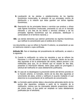 64
X. Localización de las plantas o establecimientos de los Agentes
Económicos involucrados, la ubicación de sus principales centros de
distribución y la relación que éstos guarden con dichos Agentes
Económicos;
XI. Descripción de los principales bienes o servicios que produce u ofrece
cada Agente Económico involucrado, precisando su uso en el mercado
relevante y una lista de los bienes o servicios similares y de los
principales Agentes Económicos que los produzcan, distribuyan o
comercialicen en el territorio nacional, y
XII. Los demás elementos que estimen pertinentes los Agentes Económicos
que notifican la concentración para el análisis de la misma.
Los documentos a que se refiere la fracción II anterior, se presentarán ya sea
en testimonio notarial o copia certificada.
Artículo 90. Para el desahogo del procedimiento de notificación, se estará a
lo siguiente:
I. Cuando la notificación no reúna los requisitos a que se refieren las
fracciones I a XII del artículo anterior, la Comisión, dentro de los diez
días siguientes al de la presentación del escrito, deberá prevenir a los
notificantes para que, en un término que no exceda de diez días,
presenten la información faltante. Dicho plazo podrá ser prorrogado a
solicitud del notificante en casos debidamente justificados;
II. En caso de no desahogarse la prevención dentro del término previsto en
la fracción anterior, la Comisión, dentro de los diez días siguientes al
vencimiento del plazo, emitirá y notificará el acuerdo mediante el cual
determine la no presentación de la notificación de concentración;
III. La Comisión podrá solicitar datos o documentos adicionales dentro de los
quince días siguientes, contados a partir de la recepción de la
notificación, mismos que los interesados deberán proporcionar dentro
del mismo plazo, el que podrá ser ampliado en casos debidamente
justificados por el solicitante.
 