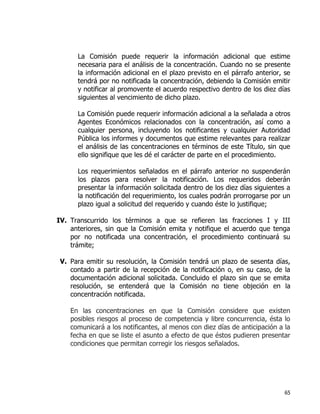 65
La Comisión puede requerir la información adicional que estime
necesaria para el análisis de la concentración. Cuando no se presente
la información adicional en el plazo previsto en el párrafo anterior, se
tendrá por no notificada la concentración, debiendo la Comisión emitir
y notificar al promovente el acuerdo respectivo dentro de los diez días
siguientes al vencimiento de dicho plazo.
La Comisión puede requerir información adicional a la señalada a otros
Agentes Económicos relacionados con la concentración, así como a
cualquier persona, incluyendo los notificantes y cualquier Autoridad
Pública los informes y documentos que estime relevantes para realizar
el análisis de las concentraciones en términos de este Título, sin que
ello signifique que les dé el carácter de parte en el procedimiento.
Los requerimientos señalados en el párrafo anterior no suspenderán
los plazos para resolver la notificación. Los requeridos deberán
presentar la información solicitada dentro de los diez días siguientes a
la notificación del requerimiento, los cuales podrán prorrogarse por un
plazo igual a solicitud del requerido y cuando éste lo justifique;
IV. Transcurrido los términos a que se refieren las fracciones I y III
anteriores, sin que la Comisión emita y notifique el acuerdo que tenga
por no notificada una concentración, el procedimiento continuará su
trámite;
V. Para emitir su resolución, la Comisión tendrá un plazo de sesenta días,
contado a partir de la recepción de la notificación o, en su caso, de la
documentación adicional solicitada. Concluido el plazo sin que se emita
resolución, se entenderá que la Comisión no tiene objeción en la
concentración notificada.
En las concentraciones en que la Comisión considere que existen
posibles riesgos al proceso de competencia y libre concurrencia, ésta lo
comunicará a los notificantes, al menos con diez días de anticipación a la
fecha en que se liste el asunto a efecto de que éstos pudieren presentar
condiciones que permitan corregir los riesgos señalados.
 