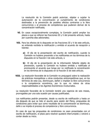 66
La resolución de la Comisión podrá autorizar, objetar o sujetar la
autorización de la concentración al cumplimiento de condiciones
destinadas a la prevención de posibles efectos contrarios a la libre
concurrencia y al proceso de competencia que pudieran derivar de la
concentración notificada;
VI. En casos excepcionalmente complejos, la Comisión podrá ampliar los
plazos a que se refieren las fracciones III y V del presente artículo, hasta
por cuarenta días adicionales;
VII. Para los efectos de lo dispuesto en las fracciones III y V de este artículo,
se entiende recibida la notificación y emitido el acuerdo de recepción a
trámite:
a) El día de la presentación del escrito de notificación, cuando la
Comisión no hubiere prevenido a los notificantes en los términos de lo
dispuesto en la fracción I de este artículo, o
b) El día de la presentación de la información faltante objeto de
prevención, cuando la Comisión no hubiere emitido y notificado al
promovente el acuerdo que tenga por no notificada la concentración
en los términos de lo dispuesto en la fracción II de este artículo.
VIII. La resolución favorable de la Comisión no prejuzgará sobre la realización
de prácticas monopólicas u otras conductas anticompetitivas que, en los
términos de esta Ley, disminuyan, dañen o impidan la libre concurrencia
o la competencia económica, por lo que no releva de otras
responsabilidades a los Agentes Económicos involucrados.
La resolución favorable de la Comisión tendrá una vigencia de seis meses,
prorrogables por una sola ocasión por causas justificadas.
Los notificantes podrán presentar, desde su escrito de notificación y hasta un
día después de que se liste el asunto para sesión del Pleno, propuestas de
condiciones para evitar que como resultado de la concentración se disminuya,
dañe o se impida el proceso de competencia y libre concurrencia.
En caso de que las propuestas de condiciones no sean presentadas con el
escrito de notificación, el plazo para resolver quedará interrumpido y volverá a
contar desde su inicio.
 