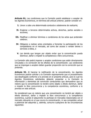 67
Artículo 91. Las condiciones que la Comisión podrá establecer o aceptar de
los Agentes Económicos, en términos del artículo anterior, podrán consistir en:
I. Llevar a cabo una determinada conducta o abstenerse de realizarla;
II. Enajenar a terceros determinados activos, derechos, partes sociales o
acciones;
III. Modificar o eliminar términos o condiciones de los actos que pretendan
celebrar;
IV. Obligarse a realizar actos orientados a fomentar la participación de los
competidores en el mercado, así como dar acceso o vender bienes o
servicios a éstos, o
V. Las demás que tengan por objeto evitar que la concentración pueda
disminuir, dañar o impedir la competencia o libre concurrencia.
La Comisión sólo podrá imponer o aceptar condiciones que estén directamente
vinculadas a la corrección de los efectos de la concentración. Las condiciones
que se impongan o acepten deben guardar proporción con la corrección que se
pretenda.
Artículo 92. Al hacerse la notificación de la concentración, los Agentes
Económicos podrán solicitar a la Comisión expresamente que el procedimiento
sea desahogado conforme a lo previsto en el presente artículo, para lo cual los
Agentes Económicos solicitantes deberán presentar a la Comisión la
información y elementos de convicción conducentes que demuestren que es
notorio que la concentración no tendrá como objeto o efecto disminuir, dañar
o impedir la libre concurrencia y la competencia económica, conforme a lo
previsto en este artículo.
Se considerará que es notorio que una concentración no tendrá por objeto o
efecto disminuir, dañar o impedir la libre concurrencia y la competencia
económica, cuando el adquirente no participe en mercados relacionados con el
mercado relevante en el que ocurra la concentración, ni sea competidor actual
o potencial del adquirido y, además, concurra cualquiera de las circunstancias
siguientes:
 