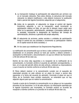 68
I. La transacción implique la participación del adquirente por primera vez
en el mercado relevante. Para estos efectos, la estructura del mercado
relevante no deberá modificarse y sólo deberá involucrar la sustitución
total o parcial del Agente Económico adquirido por el adquirente;
II. Antes de la operación, el adquirente no tenga el control del Agente
Económico adquirido y, con la transacción, aquél incremente su
participación relativa en éste, sin que ello le otorgue mayor poder para
influir en la operación, administración, estrategia y principales políticas de
la sociedad, incluyendo la designación de miembros del consejo de
administración, directivos o gerentes del propio adquirido;
III. El adquirente de acciones, partes sociales o unidades de participación
tenga el control de una sociedad e incremente su participación relativa
en el capital social de dicha sociedad, o
IV. En los casos que establezcan las Disposiciones Regulatorias.
La notificación de concentración que se lleve a cabo conforme al procedimiento
establecido en el presente artículo se hará por escrito y deberá contener y
acompañar la información y documentación a la que se refieren las fracciones I
a XII del artículo 89 de esta Ley.
Dentro de los cinco días siguientes a la recepción de la notificación de la
concentración, la Comisión emitirá el acuerdo de admisión correspondiente, o
bien, en el caso del párrafo último de este artículo, ordenará su improcedencia
y que el asunto se tramite conforme al artículo 90 de esta Ley.
El Pleno deberá resolver si la concentración cumple con el supuesto de
notoriedad previsto en este artículo en un plazo no mayor a quince días
siguientes a la fecha del acuerdo de admisión. Concluido el plazo sin que el
Pleno de la Comisión haya emitido resolución, se entenderá que no hay
objeción alguna para que se realice la concentración.
Cuando a juicio de la Comisión la concentración no se ubique en los supuestos
previstos en las fracciones I a IV de este artículo o la información aportada por
el Agente Económico sea incompleta, la Comisión emitirá un acuerdo de
recepción a trámite conforme a lo previsto en el artículo 90 de esta Ley.
 