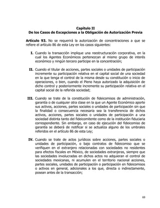 69
Capítulo II
De los Casos de Excepciones a la Obligación de Autorización Previa
Artículo 93. No se requerirá la autorización de concentraciones a que se
refiere el artículo 86 de esta Ley en los casos siguientes:
I. Cuando la transacción implique una reestructuración corporativa, en la
cual los Agentes Económicos pertenezcan al mismo grupo de interés
económico y ningún tercero participe en la concentración;
II. Cuando el titular de acciones, partes sociales o unidades de participación
incremente su participación relativa en el capital social de una sociedad
en la que tenga el control de la misma desde su constitución o inicio de
operaciones, o bien, cuando el Pleno haya autorizado la adquisición de
dicho control y posteriormente incremente su participación relativa en el
capital social de la referida sociedad;
III. Cuando se trate de la constitución de fideicomisos de administración,
garantía o de cualquier otra clase en la que un Agente Económico aporte
sus activos, acciones, partes sociales o unidades de participación sin que
la finalidad o consecuencia necesaria sea la transferencia de dichos
activos, acciones, partes sociales o unidades de participación a una
sociedad distinta tanto del fideicomitente como de la institución fiduciaria
correspondiente. Sin embargo, en caso de ejecución del fideicomiso de
garantía se deberá de notificar si se actualiza alguno de los umbrales
referidos en el artículo 86 de esta Ley;
IV. Cuando se trate de actos jurídicos sobre acciones, partes sociales o
unidades de participación, o bajo contratos de fideicomiso que se
verifiquen en el extranjero relacionadas con sociedades no residentes
para efectos fiscales en México, de sociedades extranjeras, siempre que
las sociedades involucradas en dichos actos no adquieran el control de
sociedades mexicanas, ni acumulen en el territorio nacional acciones,
partes sociales, unidades de participación o participación en fideicomisos
o activos en general, adicionales a los que, directa o indirectamente,
posean antes de la transacción;
 