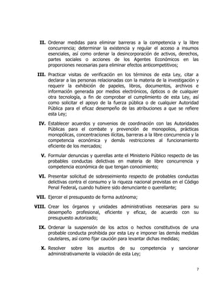 7
II. Ordenar medidas para eliminar barreras a la competencia y la libre
concurrencia; determinar la existencia y regular el acceso a insumos
esenciales, así como ordenar la desincorporación de activos, derechos,
partes sociales o acciones de los Agentes Económicos en las
proporciones necesarias para eliminar efectos anticompetitivos;
III. Practicar visitas de verificación en los términos de esta Ley, citar a
declarar a las personas relacionadas con la materia de la investigación y
requerir la exhibición de papeles, libros, documentos, archivos e
información generada por medios electrónicos, ópticos o de cualquier
otra tecnología, a fin de comprobar el cumplimiento de esta Ley, así
como solicitar el apoyo de la fuerza pública o de cualquier Autoridad
Pública para el eficaz desempeño de las atribuciones a que se refiere
esta Ley;
IV. Establecer acuerdos y convenios de coordinación con las Autoridades
Públicas para el combate y prevención de monopolios, prácticas
monopólicas, concentraciones ilícitas, barreras a la libre concurrencia y la
competencia económica y demás restricciones al funcionamiento
eficiente de los mercados;
V. Formular denuncias y querellas ante el Ministerio Público respecto de las
probables conductas delictivas en materia de libre concurrencia y
competencia económica de que tengan conocimiento;
VI. Presentar solicitud de sobreseimiento respecto de probables conductas
delictivas contra el consumo y la riqueza nacional previstas en el Código
Penal Federal, cuando hubiere sido denunciante o querellante;
VII. Ejercer el presupuesto de forma autónoma;
VIII. Crear los órganos y unidades administrativas necesarias para su
desempeño profesional, eficiente y eficaz, de acuerdo con su
presupuesto autorizado;
IX. Ordenar la suspensión de los actos o hechos constitutivos de una
probable conducta prohibida por esta Ley e imponer las demás medidas
cautelares, así como fijar caución para levantar dichas medidas;
X. Resolver sobre los asuntos de su competencia y sancionar
administrativamente la violación de esta Ley;
 