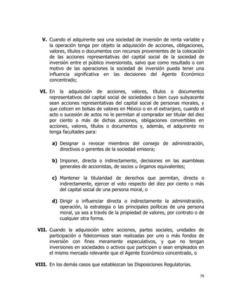 70
V. Cuando el adquirente sea una sociedad de inversión de renta variable y
la operación tenga por objeto la adquisición de acciones, obligaciones,
valores, títulos o documentos con recursos provenientes de la colocación
de las acciones representativas del capital social de la sociedad de
inversión entre el público inversionista, salvo que como resultado o con
motivo de las operaciones la sociedad de inversión pueda tener una
influencia significativa en las decisiones del Agente Económico
concentrado;
VI. En la adquisición de acciones, valores, títulos o documentos
representativos del capital social de sociedades o bien cuyo subyacente
sean acciones representativas del capital social de personas morales, y
que coticen en bolsas de valores en México o en el extranjero, cuando el
acto o sucesión de actos no le permitan al comprador ser titular del diez
por ciento o más de dichas acciones, obligaciones convertibles en
acciones, valores, títulos o documentos y, además, el adquirente no
tenga facultades para:
a) Designar o revocar miembros del consejo de administración,
directivos o gerentes de la sociedad emisora;
b) Imponer, directa o indirectamente, decisiones en las asambleas
generales de accionistas, de socios u órganos equivalentes;
c) Mantener la titularidad de derechos que permitan, directa o
indirectamente, ejercer el voto respecto del diez por ciento o más
del capital social de una persona moral, o
d) Dirigir o influenciar directa o indirectamente la administración,
operación, la estrategia o las principales políticas de una persona
moral, ya sea a través de la propiedad de valores, por contrato o de
cualquier otra forma.
VII. Cuando la adquisición sobre acciones, partes sociales, unidades de
participación o fideicomisos sean realizadas por uno o más fondos de
inversión con fines meramente especulativos, y que no tengan
inversiones en sociedades o activos que participen o sean empleados en
el mismo mercado relevante que el Agente Económico concentrado, o
VIII. En los demás casos que establezcan las Disposiciones Regulatorias.
 