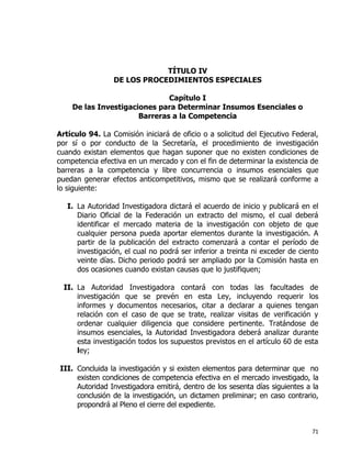 71
TÍTULO IV
DE LOS PROCEDIMIENTOS ESPECIALES
Capítulo I
De las Investigaciones para Determinar Insumos Esenciales o
Barreras a la Competencia
Artículo 94. La Comisión iniciará de oficio o a solicitud del Ejecutivo Federal,
por sí o por conducto de la Secretaría, el procedimiento de investigación
cuando existan elementos que hagan suponer que no existen condiciones de
competencia efectiva en un mercado y con el fin de determinar la existencia de
barreras a la competencia y libre concurrencia o insumos esenciales que
puedan generar efectos anticompetitivos, mismo que se realizará conforme a
lo siguiente:
I. La Autoridad Investigadora dictará el acuerdo de inicio y publicará en el
Diario Oficial de la Federación un extracto del mismo, el cual deberá
identificar el mercado materia de la investigación con objeto de que
cualquier persona pueda aportar elementos durante la investigación. A
partir de la publicación del extracto comenzará a contar el período de
investigación, el cual no podrá ser inferior a treinta ni exceder de ciento
veinte días. Dicho periodo podrá ser ampliado por la Comisión hasta en
dos ocasiones cuando existan causas que lo justifiquen;
II. La Autoridad Investigadora contará con todas las facultades de
investigación que se prevén en esta Ley, incluyendo requerir los
informes y documentos necesarios, citar a declarar a quienes tengan
relación con el caso de que se trate, realizar visitas de verificación y
ordenar cualquier diligencia que considere pertinente. Tratándose de
insumos esenciales, la Autoridad Investigadora deberá analizar durante
esta investigación todos los supuestos previstos en el artículo 60 de esta
ley;
III. Concluida la investigación y si existen elementos para determinar que no
existen condiciones de competencia efectiva en el mercado investigado, la
Autoridad Investigadora emitirá, dentro de los sesenta días siguientes a la
conclusión de la investigación, un dictamen preliminar; en caso contrario,
propondrá al Pleno el cierre del expediente.
 