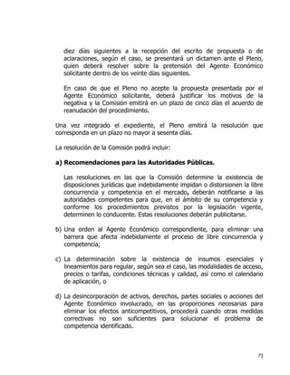 73
diez días siguientes a la recepción del escrito de propuesta o de
aclaraciones, según el caso, se presentará un dictamen ante el Pleno,
quien deberá resolver sobre la pretensión del Agente Económico
solicitante dentro de los veinte días siguientes.
En caso de que el Pleno no acepte la propuesta presentada por el
Agente Económico solicitante, deberá justificar los motivos de la
negativa y la Comisión emitirá en un plazo de cinco días el acuerdo de
reanudación del procedimiento.
Una vez integrado el expediente, el Pleno emitirá la resolución que
corresponda en un plazo no mayor a sesenta días.
La resolución de la Comisión podrá incluir:
a) Recomendaciones para las Autoridades Públicas.
Las resoluciones en las que la Comisión determine la existencia de
disposiciones jurídicas que indebidamente impidan o distorsionen la libre
concurrencia y competencia en el mercado, deberán notificarse a las
autoridades competentes para que, en el ámbito de su competencia y
conforme los procedimientos previstos por la legislación vigente,
determinen lo conducente. Estas resoluciones deberán publicitarse.
b) Una orden al Agente Económico correspondiente, para eliminar una
barrera que afecta indebidamente el proceso de libre concurrencia y
competencia;
c) La determinación sobre la existencia de insumos esenciales y
lineamientos para regular, según sea el caso, las modalidades de acceso,
precios o tarifas, condiciones técnicas y calidad, así como el calendario
de aplicación, o
d) La desincorporación de activos, derechos, partes sociales o acciones del
Agente Económico involucrado, en las proporciones necesarias para
eliminar los efectos anticompetitivos, procederá cuando otras medidas
correctivas no son suficientes para solucionar el problema de
competencia identificado.
 