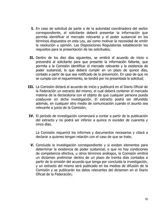 76
I. En caso de solicitud de parte o de la autoridad coordinadora del sector
correspondiente, el solicitante deberá presentar la información que
permita identificar el mercado relevante y el poder sustancial en los
términos dispuestos en esta Ley, así como motivar la necesidad de emitir
la resolución u opinión. Las Disposiciones Regulatorias establecerán los
requisitos para la presentación de las solicitudes;
II. Dentro de los diez días siguientes, se emitirá el acuerdo de inicio o
prevendrá al solicitante para que presente la información faltante, que
permita a la Comisión identificar el mercado relevante y la existencia de
poder sustancial, lo que deberá cumplir en un plazo de quince días,
contado a partir de que sea notificado de la prevención. En caso de que no
se cumpla con el requerimiento, se tendrá por no presentada la solicitud;
III. La Comisión dictará el acuerdo de inicio y publicará en el Diario Oficial de
la Federación un extracto del mismo, el cual deberá contener el mercado
materia de la declaratoria con el objeto de que cualquier persona pueda
coadyuvar en dicha investigación. El extracto podrá ser difundido
además, en cualquier otro medio de comunicación cuando el asunto sea
relevante a juicio de la Comisión;
IV. El período de investigación comenzará a contar a partir de la publicación
del extracto y no podrá ser inferior a quince ni exceder de cuarenta y
cinco días.
La Comisión requerirá los informes y documentos necesarios y citará a
declarar a quienes tengan relación con el caso de que se trate;
V. Concluida la investigación correspondiente y si existen elementos para
determinar la existencia de poder sustancial, o que no hay condiciones
de competencia efectiva, u otros términos análogos, la Comisión emitirá
un dictamen preliminar dentro de un plazo de treinta días contados a
partir de la emisión del acuerdo que tenga por concluida la investigación,
y un extracto del mismo será publicado en los medios de difusión de la
Comisión y se publicarán los datos relevantes del dictamen en el Diario
Oficial de la Federación;
 