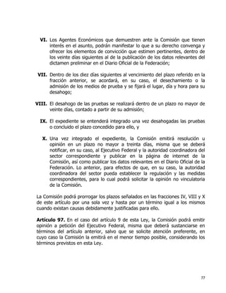 77
VI. Los Agentes Económicos que demuestren ante la Comisión que tienen
interés en el asunto, podrán manifestar lo que a su derecho convenga y
ofrecer los elementos de convicción que estimen pertinentes, dentro de
los veinte días siguientes al de la publicación de los datos relevantes del
dictamen preliminar en el Diario Oficial de la Federación;
VII. Dentro de los diez días siguientes al vencimiento del plazo referido en la
fracción anterior, se acordará, en su caso, el desechamiento o la
admisión de los medios de prueba y se fijará el lugar, día y hora para su
desahogo;
VIII. El desahogo de las pruebas se realizará dentro de un plazo no mayor de
veinte días, contado a partir de su admisión;
IX. El expediente se entenderá integrado una vez desahogadas las pruebas
o concluido el plazo concedido para ello, y
X. Una vez integrado el expediente, la Comisión emitirá resolución u
opinión en un plazo no mayor a treinta días, misma que se deberá
notificar, en su caso, al Ejecutivo Federal y la autoridad coordinadora del
sector correspondiente y publicar en la página de internet de la
Comisión, así como publicar los datos relevantes en el Diario Oficial de la
Federación. Lo anterior, para efectos de que, en su caso, la autoridad
coordinadora del sector pueda establecer la regulación y las medidas
correspondientes, para lo cual podrá solicitar la opinión no vinculatoria
de la Comisión.
La Comisión podrá prorrogar los plazos señalados en las fracciones IV, VIII y X
de este artículo por una sola vez y hasta por un término igual a los mismos
cuando existan causas debidamente justificadas para ello.
Artículo 97. En el caso del artículo 9 de esta Ley, la Comisión podrá emitir
opinión a petición del Ejecutivo Federal, misma que deberá sustanciarse en
términos del artículo anterior, salvo que se solicite atención preferente, en
cuyo caso la Comisión la emitirá en el menor tiempo posible, considerando los
términos previstos en esta Ley.
 