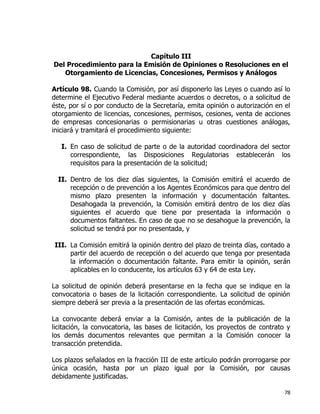 78
Capítulo III
Del Procedimiento para la Emisión de Opiniones o Resoluciones en el
Otorgamiento de Licencias, Concesiones, Permisos y Análogos
Artículo 98. Cuando la Comisión, por así disponerlo las Leyes o cuando así lo
determine el Ejecutivo Federal mediante acuerdos o decretos, o a solicitud de
éste, por sí o por conducto de la Secretaría, emita opinión o autorización en el
otorgamiento de licencias, concesiones, permisos, cesiones, venta de acciones
de empresas concesionarias o permisionarias u otras cuestiones análogas,
iniciará y tramitará el procedimiento siguiente:
I. En caso de solicitud de parte o de la autoridad coordinadora del sector
correspondiente, las Disposiciones Regulatorias establecerán los
requisitos para la presentación de la solicitud;
II. Dentro de los diez días siguientes, la Comisión emitirá el acuerdo de
recepción o de prevención a los Agentes Económicos para que dentro del
mismo plazo presenten la información y documentación faltantes.
Desahogada la prevención, la Comisión emitirá dentro de los diez días
siguientes el acuerdo que tiene por presentada la información o
documentos faltantes. En caso de que no se desahogue la prevención, la
solicitud se tendrá por no presentada, y
III. La Comisión emitirá la opinión dentro del plazo de treinta días, contado a
partir del acuerdo de recepción o del acuerdo que tenga por presentada
la información o documentación faltante. Para emitir la opinión, serán
aplicables en lo conducente, los artículos 63 y 64 de esta Ley.
La solicitud de opinión deberá presentarse en la fecha que se indique en la
convocatoria o bases de la licitación correspondiente. La solicitud de opinión
siempre deberá ser previa a la presentación de las ofertas económicas.
La convocante deberá enviar a la Comisión, antes de la publicación de la
licitación, la convocatoria, las bases de licitación, los proyectos de contrato y
los demás documentos relevantes que permitan a la Comisión conocer la
transacción pretendida.
Los plazos señalados en la fracción III de este artículo podrán prorrogarse por
única ocasión, hasta por un plazo igual por la Comisión, por causas
debidamente justificadas.
 