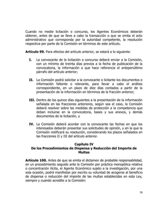 79
Cuando no medie licitación o concurso, los Agentes Económicos deberán
obtener, antes de que se lleve a cabo la transacción o que se emita el acto
administrativo que corresponda por la autoridad competente, la resolución
respectiva por parte de la Comisión en términos de este artículo.
Artículo 99. Para efectos del artículo anterior, se estará a lo siguiente:
I. La convocante de la licitación o concurso deberá enviar a la Comisión,
con un mínimo de treinta días previos a la fecha de publicación de la
convocatoria, la información a que hace referencia el antepenúltimo
párrafo del artículo anterior;
II. La Comisión podrá solicitar a la convocante o licitante los documentos o
información faltante o relevante, para llevar a cabo el análisis
correspondiente, en un plazo de diez días contados a partir de la
presentación de la información en términos de la fracción anterior;
III. Dentro de los quince días siguientes a la presentación de la información
señalada en las fracciones anteriores, según sea el caso, la Comisión
deberá resolver sobre las medidas de protección a la competencia que
deban incluirse en la convocatoria, bases y sus anexos, y demás
documentos de la licitación, y
IV. La Comisión deberá acordar con la convocante las fechas en que los
interesados deberán presentar sus solicitudes de opinión, y en la que la
Comisión notificará su resolución, considerando los plazos señalados en
las fracciones II y III del artículo anterior.
Capítulo IV
De los Procedimientos de Dispensa y Reducción del Importe de
Multas
Artículo 100. Antes de que se emita el dictamen de probable responsabilidad,
en un procedimiento seguido ante la Comisión por práctica monopólica relativa
o concentración ilícita, el Agente Económico sujeto a la investigación, por una
sola ocasión, podrá manifestar por escrito su voluntad de acogerse al beneficio
de dispensa o reducción del importe de las multas establecidas en esta Ley,
siempre y cuando acredite a la Comisión:
 