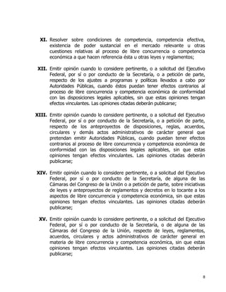 8
XI. Resolver sobre condiciones de competencia, competencia efectiva,
existencia de poder sustancial en el mercado relevante u otras
cuestiones relativas al proceso de libre concurrencia o competencia
económica a que hacen referencia ésta u otras leyes y reglamentos;
XII. Emitir opinión cuando lo considere pertinente, o a solicitud del Ejecutivo
Federal, por sí o por conducto de la Secretaría, o a petición de parte,
respecto de los ajustes a programas y políticas llevados a cabo por
Autoridades Públicas, cuando éstos puedan tener efectos contrarios al
proceso de libre concurrencia y competencia económica de conformidad
con las disposiciones legales aplicables, sin que estas opiniones tengan
efectos vinculantes. Las opiniones citadas deberán publicarse;
XIII. Emitir opinión cuando lo considere pertinente, o a solicitud del Ejecutivo
Federal, por sí o por conducto de la Secretaría, o a petición de parte,
respecto de los anteproyectos de disposiciones, reglas, acuerdos,
circulares y demás actos administrativos de carácter general que
pretendan emitir Autoridades Públicas, cuando puedan tener efectos
contrarios al proceso de libre concurrencia y competencia económica de
conformidad con las disposiciones legales aplicables, sin que estas
opiniones tengan efectos vinculantes. Las opiniones citadas deberán
publicarse;
XIV. Emitir opinión cuando lo considere pertinente, o a solicitud del Ejecutivo
Federal, por sí o por conducto de la Secretaría, de alguna de las
Cámaras del Congreso de la Unión o a petición de parte, sobre iniciativas
de leyes y anteproyectos de reglamentos y decretos en lo tocante a los
aspectos de libre concurrencia y competencia económica, sin que estas
opiniones tengan efectos vinculantes. Las opiniones citadas deberán
publicarse;
XV. Emitir opinión cuando lo considere pertinente, o a solicitud del Ejecutivo
Federal, por sí o por conducto de la Secretaría, o de alguna de las
Cámaras del Congreso de la Unión, respecto de leyes, reglamentos,
acuerdos, circulares y actos administrativos de carácter general en
materia de libre concurrencia y competencia económica, sin que estas
opiniones tengan efectos vinculantes. Las opiniones citadas deberán
publicarse;
 
