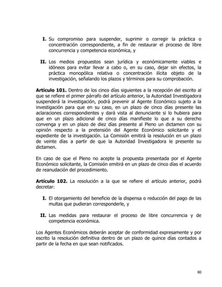 80
I. Su compromiso para suspender, suprimir o corregir la práctica o
concentración correspondiente, a fin de restaurar el proceso de libre
concurrencia y competencia económica, y
II. Los medios propuestos sean jurídica y económicamente viables e
idóneos para evitar llevar a cabo o, en su caso, dejar sin efectos, la
práctica monopólica relativa o concentración ilícita objeto de la
investigación, señalando los plazos y términos para su comprobación.
Artículo 101. Dentro de los cinco días siguientes a la recepción del escrito al
que se refiere el primer párrafo del artículo anterior, la Autoridad Investigadora
suspenderá la investigación, podrá prevenir al Agente Económico sujeto a la
investigación para que en su caso, en un plazo de cinco días presente las
aclaraciones correspondientes y dará vista al denunciante si lo hubiera para
que en un plazo adicional de cinco días manifieste lo que a su derecho
convenga y en un plazo de diez días presente al Pleno un dictamen con su
opinión respecto a la pretensión del Agente Económico solicitante y el
expediente de la investigación. La Comisión emitirá la resolución en un plazo
de veinte días a partir de que la Autoridad Investigadora le presente su
dictamen.
En caso de que el Pleno no acepte la propuesta presentada por el Agente
Económico solicitante, la Comisión emitirá en un plazo de cinco días el acuerdo
de reanudación del procedimiento.
Artículo 102. La resolución a la que se refiere el artículo anterior, podrá
decretar:
I. El otorgamiento del beneficio de la dispensa o reducción del pago de las
multas que pudieran corresponderle, y
II. Las medidas para restaurar el proceso de libre concurrencia y de
competencia económica.
Los Agentes Económicos deberán aceptar de conformidad expresamente y por
escrito la resolución definitiva dentro de un plazo de quince días contados a
partir de la fecha en que sean notificados.
 