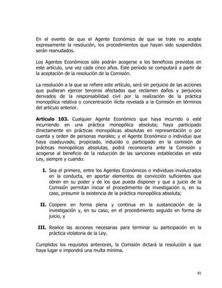 81
En el evento de que el Agente Económico de que se trate no acepte
expresamente la resolución, los procedimientos que hayan sido suspendidos
serán reanudados.
Los Agentes Económicos sólo podrán acogerse a los beneficios previstos en
este artículo, una vez cada cinco años. Este período se computará a partir de
la aceptación de la resolución de la Comisión.
La resolución a la que se refiere este artículo, será sin perjuicio de las acciones
que pudieran ejercer terceros afectados que reclamen daños y perjuicios
derivados de la responsabilidad civil por la realización de la práctica
monopólica relativa o concentración ilícita revelada a la Comisión en términos
del artículo anterior.
Artículo 103. Cualquier Agente Económico que haya incurrido o esté
incurriendo en una práctica monopólica absoluta; haya participado
directamente en prácticas monopólicas absolutas en representación o por
cuenta y orden de personas morales; y el Agente Económico o individuo que
haya coadyuvado, propiciado, inducido o participado en la comisión de
prácticas monopólicas absolutas, podrá reconocerla ante la Comisión y
acogerse al beneficio de la reducción de las sanciones establecidas en esta
Ley, siempre y cuando:
I. Sea el primero, entre los Agentes Económicos o individuos involucrados
en la conducta, en aportar elementos de convicción suficientes que
obren en su poder y de los que pueda disponer y que a juicio de la
Comisión permitan iniciar el procedimiento de investigación o, en su
caso, presumir la existencia de la práctica monopólica absoluta;
II. Coopere en forma plena y continua en la sustanciación de la
investigación y, en su caso, en el procedimiento seguido en forma de
juicio, y
III. Realice las acciones necesarias para terminar su participación en la
práctica violatoria de la Ley.
Cumplidos los requisitos anteriores, la Comisión dictará la resolución a que
haya lugar e impondrá una multa mínima.
 