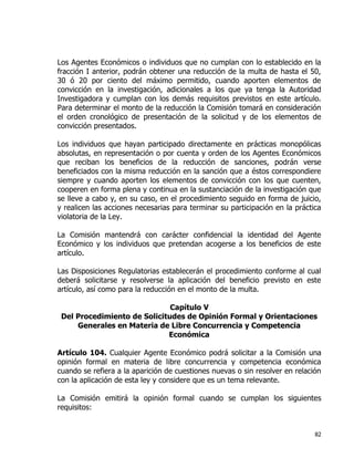 82
Los Agentes Económicos o individuos que no cumplan con lo establecido en la
fracción I anterior, podrán obtener una reducción de la multa de hasta el 50,
30 ó 20 por ciento del máximo permitido, cuando aporten elementos de
convicción en la investigación, adicionales a los que ya tenga la Autoridad
Investigadora y cumplan con los demás requisitos previstos en este artículo.
Para determinar el monto de la reducción la Comisión tomará en consideración
el orden cronológico de presentación de la solicitud y de los elementos de
convicción presentados.
Los individuos que hayan participado directamente en prácticas monopólicas
absolutas, en representación o por cuenta y orden de los Agentes Económicos
que reciban los beneficios de la reducción de sanciones, podrán verse
beneficiados con la misma reducción en la sanción que a éstos correspondiere
siempre y cuando aporten los elementos de convicción con los que cuenten,
cooperen en forma plena y continua en la sustanciación de la investigación que
se lleve a cabo y, en su caso, en el procedimiento seguido en forma de juicio,
y realicen las acciones necesarias para terminar su participación en la práctica
violatoria de la Ley.
La Comisión mantendrá con carácter confidencial la identidad del Agente
Económico y los individuos que pretendan acogerse a los beneficios de este
artículo.
Las Disposiciones Regulatorias establecerán el procedimiento conforme al cual
deberá solicitarse y resolverse la aplicación del beneficio previsto en este
artículo, así como para la reducción en el monto de la multa.
Capítulo V
Del Procedimiento de Solicitudes de Opinión Formal y Orientaciones
Generales en Materia de Libre Concurrencia y Competencia
Económica
Artículo 104. Cualquier Agente Económico podrá solicitar a la Comisión una
opinión formal en materia de libre concurrencia y competencia económica
cuando se refiera a la aparición de cuestiones nuevas o sin resolver en relación
con la aplicación de esta ley y considere que es un tema relevante.
La Comisión emitirá la opinión formal cuando se cumplan los siguientes
requisitos:
 