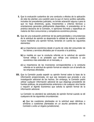 83
I. Que la evaluación sustantiva de una conducta a efectos de la aplicación
de esta ley plantee una cuestión para la que el marco jurídico aplicable,
incluidos los precedentes judiciales, no brinde aclaración alguna o para la
que no haya directrices, guías, lineamientos y criterios técnicos u
orientaciones generales públicamente disponibles, ni precedentes en la
práctica decisoria de la Comisión, ni opiniones formales y específicas en
materia de libre concurrencia y competencia económica previas;
II. Que de una evaluación preliminar de las particularidades y circunstancias
de la solicitud de opinión se desprenda la utilidad de aclarar la cuestión
nueva mediante una opinión formal, teniendo en cuenta los siguientes
elementos:
a) La importancia económica desde el punto de vista del consumidor de
los bienes y servicios afectados por el acuerdo o la práctica;
b) La medida en que la conducta referida en la solicitud de opinión
formal refleja o es probable que refleje una conducta o uso
económico más extendido en el mercado, o
c) La importancia de las inversiones correspondientes a la conducta
referida en la solicitud de opinión formal en relación con el tamaño de
las empresas afectadas.
III. Que la Comisión pueda expedir su opinión formal sobre la base de la
información proporcionada, sin que sea necesario que proceda a una
investigación adicional de los hechos. Sin embargo, la Comisión podrá
utilizar cualquier información adicional de que disponga procedente de
fuentes públicas, de procedimientos anteriores o de cualquier otra fuente
y requerir al Agente Económico que solicita la opinión formal de la
información adicional.
La Comisión no atenderá las solicitudes de opinión formal cuando se dé
cualquiera de las siguientes circunstancias:
a) Que las cuestiones planteadas en la solicitud sean idénticas o
similares a cuestiones planteadas en un asunto pendiente ante la
Comisión o ante un órgano jurisdiccional;
 