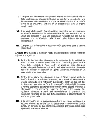 85
V. Cualquier otra información que permita realizar una evaluación a la luz
de lo establecido en el presente Capítulo de esta ley y, en particular, una
declaración de que la conducta a la que se refiere la solicitud de opinión
formal no se encuentra pendiente en un procedimiento ante un órgano
jurisdiccional;
VI. Si la solicitud de opinión formal contiene elementos que se consideren
Información Confidencial, la indicación clara de tales elementos en un
anexo por separado y con una explicación razonada del por qué se
considera que la Comisión debe tratar dicha información como
confidencial, y
VII. Cualquier otra información o documentación pertinente para el asunto
en cuestión.
Artículo 106. Cuando la Comisión reciba una solicitud de opinión formal se
sujetará a lo siguiente:
I. Dentro de los diez días siguientes a la recepción de la solicitud de
opinión formal, el Comisionado Presidente convocará y presentará al
Pleno dicha solicitud. El Pleno tendrá un plazo de cinco días para
resolver si expedirá o no una opinión formal sobre la solicitud planteada,
debiendo notificar su resolución al Agente Económico interesado en un
plazo adicional de cinco días;
II. Dentro de los cinco días siguientes a que el Pleno resuelva emitir su
opinión formal a la solicitud planteada, se turnará el expediente al
órgano encargado de la instrucción quien podrá, dentro de los diez días
siguientes requerir información y documentación adicional al interesado.
El Agente Económico solicitante de la opinión formal deberá presentar la
información y documentación requerida dentro de los quince días
siguientes contados a partir del requerimiento, o presentar una
explicación razonada del por qué dicha información o documentación no
puede ser presentada;
III. Si la información no se proporcionara dentro del plazo previsto en la
fracción anterior, se tendrá por no presentada la solicitud de opinión
formal, sin perjuicio de que el interesado solicite prórroga a dicho plazo
o presente una nueva solicitud;
 