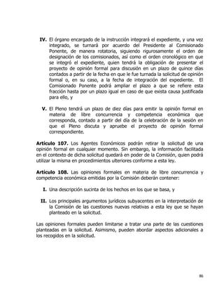 86
IV. El órgano encargado de la instrucción integrará el expediente, y una vez
integrado, se turnará por acuerdo del Presidente al Comisionado
Ponente, de manera rotatoria, siguiendo rigurosamente el orden de
designación de los comisionados, así como el orden cronológico en que
se integró el expediente, quien tendrá la obligación de presentar el
proyecto de opinión formal para discusión en un plazo de quince días
contados a partir de la fecha en que le fue turnada la solicitud de opinión
formal o, en su caso, a la fecha de integración del expediente. El
Comisionado Ponente podrá ampliar el plazo a que se refiere esta
fracción hasta por un plazo igual en caso de que exista causa justificada
para ello, y
V. El Pleno tendrá un plazo de diez días para emitir la opinión formal en
materia de libre concurrencia y competencia económica que
corresponda, contado a partir del día de la celebración de la sesión en
que el Pleno discuta y apruebe el proyecto de opinión formal
correspondiente.
Artículo 107. Los Agentes Económicos podrán retirar la solicitud de una
opinión formal en cualquier momento. Sin embargo, la información facilitada
en el contexto de dicha solicitud quedará en poder de la Comisión, quien podrá
utilizar la misma en procedimientos ulteriores conforme a esta ley.
Artículo 108. Las opiniones formales en materia de libre concurrencia y
competencia económica emitidas por la Comisión deberán contener:
I. Una descripción sucinta de los hechos en los que se basa, y
II. Los principales argumentos jurídicos subyacentes en la interpretación de
la Comisión de las cuestiones nuevas relativas a esta ley que se hayan
planteado en la solicitud.
Las opiniones formales pueden limitarse a tratar una parte de las cuestiones
planteadas en la solicitud. Asimismo, pueden abordar aspectos adicionales a
los recogidos en la solicitud.
 