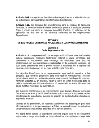 87
Artículo 109. Las opiniones formales se harán públicas en el sitio de internet
de la Comisión, salvaguardando la Información Confidencial.
Artículo 110. Sin perjuicio del procedimiento para la emisión de opiniones
formales, la Comisión deberá ofrecer orientación general a cualquier persona
física o moral, así como a cualquier Autoridad Pública, en relación con la
aplicación de esta ley, en los términos señalados en las Disposiciones
Regulatorias.
TÍTULO V
DE LAS REGLAS GENERALES APLICABLES A LOS PROCEDIMIENTOS
Capítulo I
De la Representación
Artículo 111. La representación de los Agentes Económicos ante la Comisión
deberá acreditarse mediante testimonio notarial o copia certificada del
documento o instrumento que contenga las facultades para ello, de
conformidad con las formalidades establecidas en la legislación aplicable, el
cual podrá presentarse con el primer escrito o inscribirse en el registro de
personas acreditadas que, en su caso, establezca la Comisión.
Los Agentes Económicos o su representante legal podrán autorizar a las
personas que estimen pertinente para que reciban notificaciones, realicen
promociones, ofrezcan medios de prueba, concurran al desahogo de pruebas,
formulen alegatos y, en general, lleven a cabo los actos necesarios para la
debida sustanciación del procedimiento. El autorizado en estos términos no
podrá sustituir ni delegar su autorización.
Los Agentes Económicos o su representante legal podrán designar personas
únicamente para oír y recibir notificaciones y documentos e imponerse de las
constancias del expediente, quienes no gozarán de las facultades referidas en
el párrafo anterior.
Cuando en su promoción, los Agentes Económicos no especifiquen para qué
efectos autorizan a las personas que señalan, se entenderá que los autorizan
únicamente para los efectos descritos en el párrafo anterior.
No podrá tener acceso al expediente persona alguna que no se encuentre
autorizada o tenga acreditada su personalidad en el expediente y haya sido
 