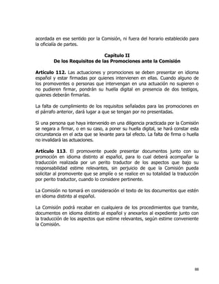 88
acordada en ese sentido por la Comisión, ni fuera del horario establecido para
la oficialía de partes.
Capítulo II
De los Requisitos de las Promociones ante la Comisión
Artículo 112. Las actuaciones y promociones se deben presentar en idioma
español y estar firmadas por quienes intervienen en ellas. Cuando alguno de
los promoventes o personas que intervengan en una actuación no supieren o
no pudieren firmar, pondrán su huella digital en presencia de dos testigos,
quienes deberán firmarlas.
La falta de cumplimiento de los requisitos señalados para las promociones en
el párrafo anterior, dará lugar a que se tengan por no presentadas.
Si una persona que haya intervenido en una diligencia practicada por la Comisión
se negara a firmar, o en su caso, a poner su huella digital, se hará constar esta
circunstancia en el acta que se levante para tal efecto. La falta de firma o huella
no invalidará las actuaciones.
Artículo 113. El promovente puede presentar documentos junto con su
promoción en idioma distinto al español, para lo cual deberá acompañar la
traducción realizada por un perito traductor de los aspectos que bajo su
responsabilidad estime relevantes, sin perjuicio de que la Comisión pueda
solicitar al promovente que se amplíe o se realice en su totalidad la traducción
por perito traductor, cuando lo considere pertinente.
La Comisión no tomará en consideración el texto de los documentos que estén
en idioma distinto al español.
La Comisión podrá recabar en cualquiera de los procedimientos que tramite,
documentos en idioma distinto al español y anexarlos al expediente junto con
la traducción de los aspectos que estime relevantes, según estime conveniente
la Comisión.
 