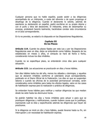 89
Cualquier persona que no hable español, puede asistir a las diligencias
acompañada de un intérprete, a costa del oferente o de quien proponga el
desahogo de la diligencia. Cuando el declarante lo solicite, además de
asentarse su declaración en español, podrá escribirse en su propio idioma y
con el puño y letra del declarante. El intérprete, antes de desempeñar su
encargo, protestará hacerlo lealmente, haciéndose constar esta circunstancia
en el acta correspondiente.
En lo no previsto, se estará a lo dispuesto en las Disposiciones Regulatorias.
Capítulo III
De los Plazos
Artículo 114. Cuando los plazos fijados por esta Ley y por las Disposiciones
Regulatorias sean en días, éstos se entenderán como hábiles. Respecto de los
establecidos en meses o años, el cómputo se hará de fecha a fecha,
considerando incluso los días inhábiles.
Cuando no se especifique plazo, se entenderán cinco días para cualquier
actuación.
Artículo 115. Las actuaciones se practicarán en días y horas hábiles.
Son días hábiles todos los del año, menos los sábados y domingos, y aquellos
que se declaren inhábiles conforme al calendario anual correspondiente,
publicado en el Diario Oficial de la Federación. Los días en que se suspendan
labores o cuando las oficinas de la autoridad permanezcan cerradas, serán
considerados como inhábiles para todos los efectos legales, salvo en los casos
de habilitación expresa para la realización o práctica de diligencias.
Se entienden horas hábiles para notificar y realizar diligencias las que median
desde las siete hasta las diecinueve horas.
Se podrán habilitar los días y horas inhábiles para actuar o para que se
practiquen diligencias y notificaciones, cuando hubiere causa que lo justifique,
expresando cuál es ésta y especificando además las diligencias que hayan de
practicarse.
Si la diligencia se inició en día y hora hábiles, puede llevarse hasta su fin, sin
interrupción y sin necesidad de habilitación expresa.
 